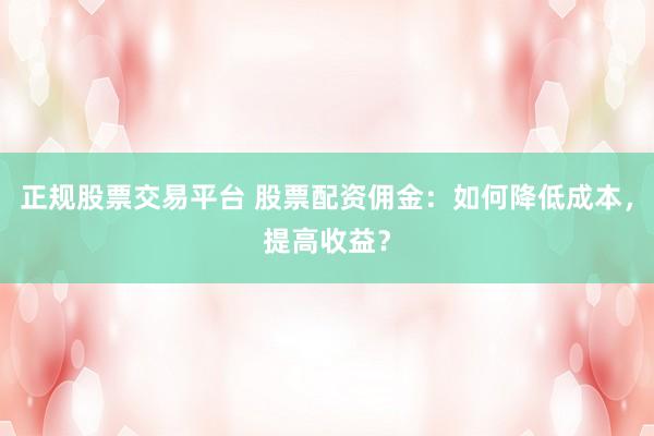正规股票交易平台 股票配资佣金:如何降低成本,提高收益?