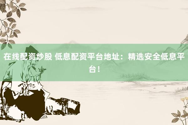 在线配资炒股 低息配资平台地址：精选安全低息平台！