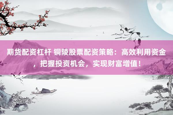 期货配资杠杆 铜陵股票配资策略：高效利用资金，把握投资机会，实现财富增值！