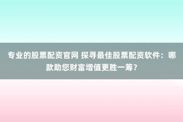 专业的股票配资官网 探寻最佳股票配资软件:哪款助您财富增值更胜一筹?