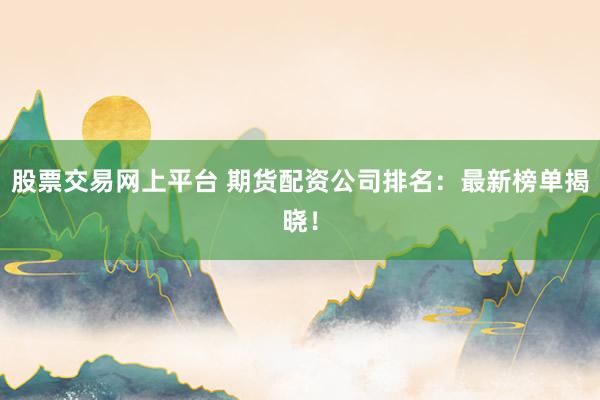 股票交易网上平台 期货配资公司排名：最新榜单揭晓！