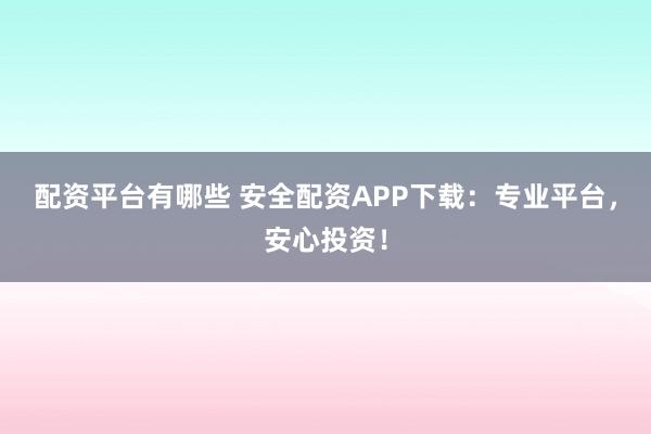 配资平台有哪些 安全配资APP下载：专业平台，安心投资！