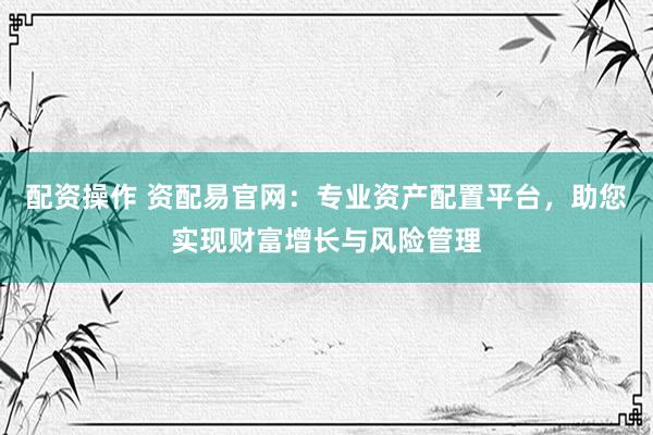配资操作 资配易官网：专业资产配置平台，助您实现财富增长与风险管理