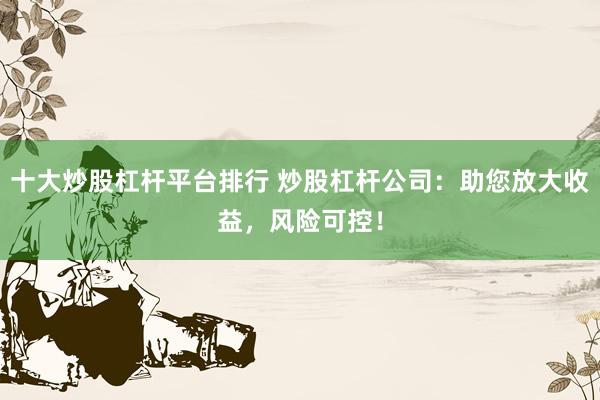 十大炒股杠杆平台排行 炒股杠杆公司：助您放大收益，风险可控！