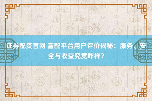证券配资官网 富配平台用户评价揭秘：服务、安全与收益究竟咋样？