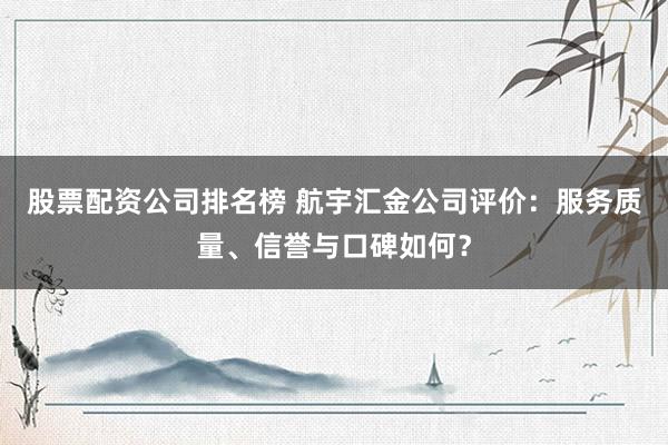 股票配资公司排名榜 航宇汇金公司评价：服务质量、信誉与口碑如何？