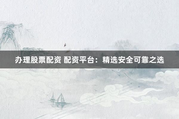 办理股票配资 配资平台：精选安全可靠之选