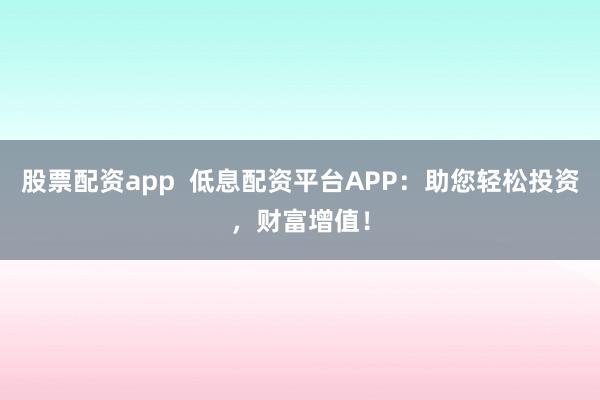 股票配资app  低息配资平台APP：助您轻松投资，财富增值！