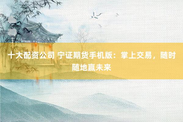 十大配资公司 宁证期货手机版:掌上交易,随时随地赢未来