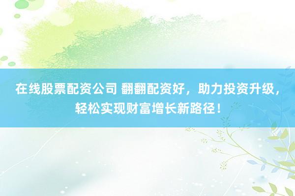 在线股票配资公司 翻翻配资好，助力投资升级，轻松实现财富增长新路径！