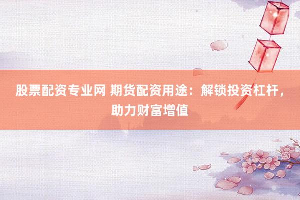 股票配资专业网 期货配资用途：解锁投资杠杆，助力财富增值