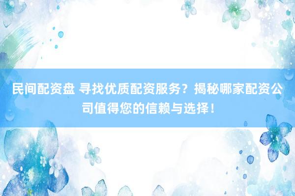民间配资盘 寻找优质配资服务？揭秘哪家配资公司值得您的信赖与选择！