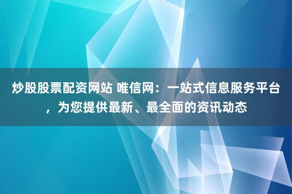 炒股股票配资网站 唯信网：一站式信息服务平台，为您提供最新、最全面的资讯动态