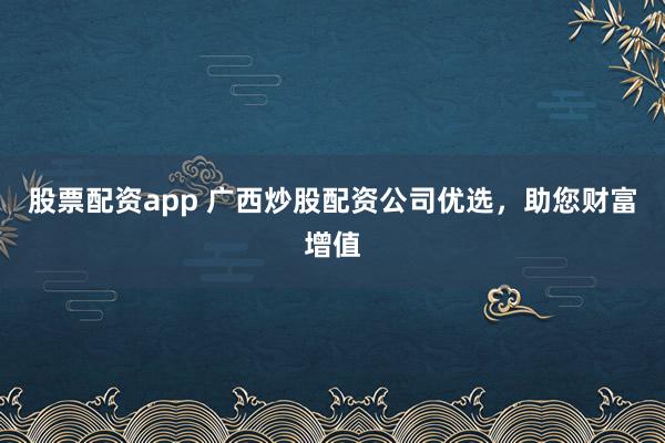 股票配资app 广西炒股配资公司优选，助您财富增值