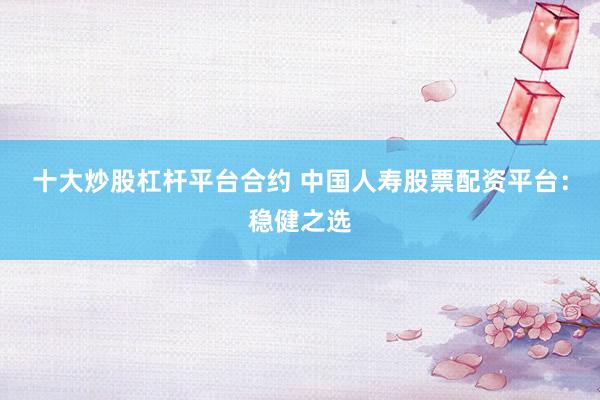 十大炒股杠杆平台合约 中国人寿股票配资平台：稳健之选