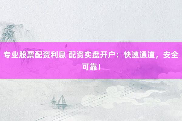 专业股票配资利息 配资实盘开户：快速通道，安全可靠！