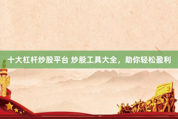 十大杠杆炒股平台 炒股工具大全，助你轻松盈利