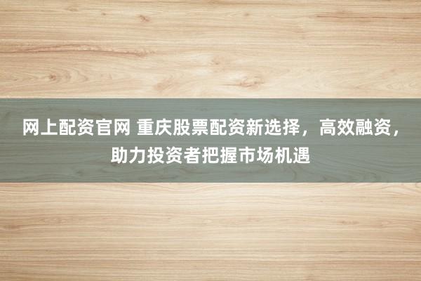 网上配资官网 重庆股票配资新选择，高效融资，助力投资者把握市场机遇
