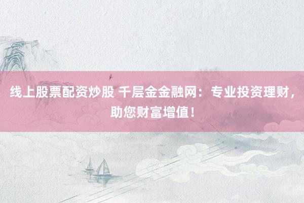 线上股票配资炒股 千层金金融网：专业投资理财，助您财富增值！