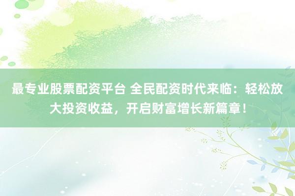 最专业股票配资平台 全民配资时代来临：轻松放大投资收益，开启财富增长新篇章！