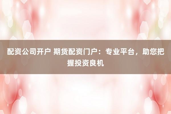配资公司开户 期货配资门户：专业平台，助您把握投资良机