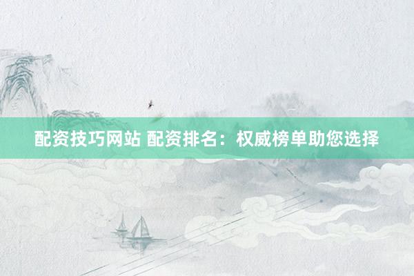 配资技巧网站 配资排名：权威榜单助您选择