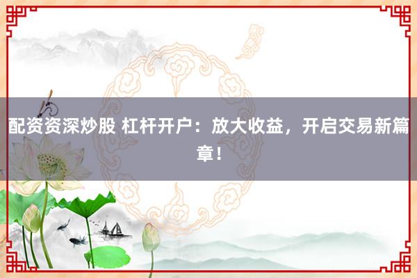 配资资深炒股 杠杆开户：放大收益，开启交易新篇章！