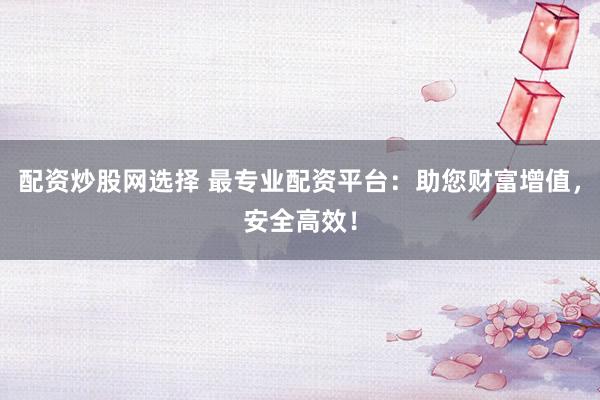 配资炒股网选择 最专业配资平台：助您财富增值，安全高效！