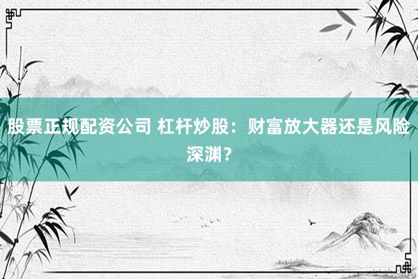 股票正规配资公司 杠杆炒股:财富放大器还是风险深渊?