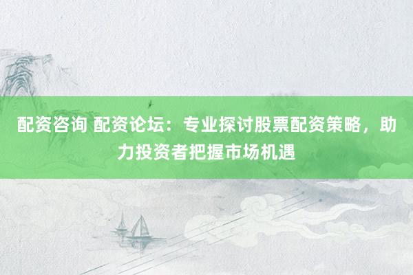 配资咨询 配资论坛：专业探讨股票配资策略，助力投资者把握市场机遇
