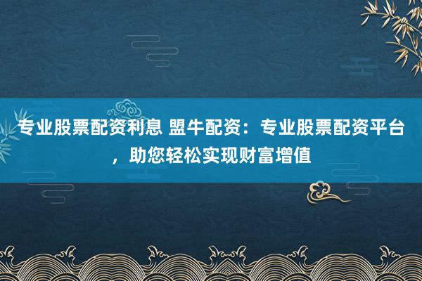 专业股票配资利息 盟牛配资：专业股票配资平台，助您轻松实现财富增值