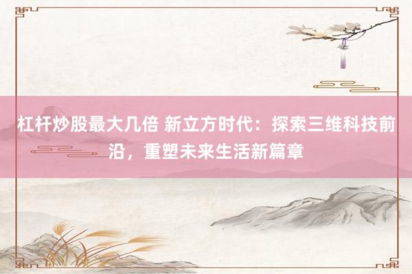 杠杆炒股最大几倍 新立方时代：探索三维科技前沿，重塑未来生活新篇章