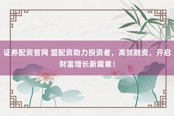 证券配资官网 盟配资助力投资者，高效融资，开启财富增长新篇章！