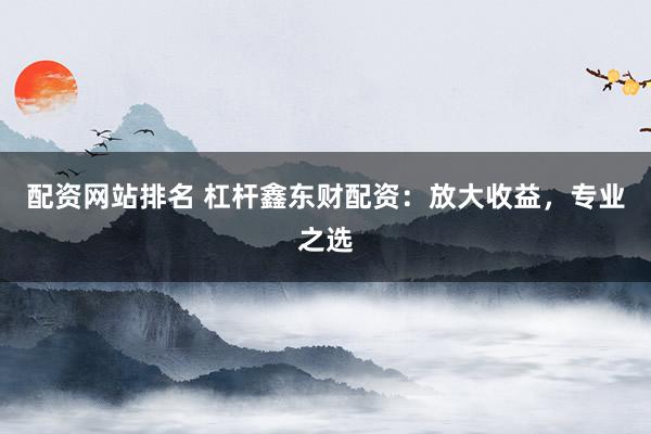 配资网站排名 杠杆鑫东财配资：放大收益，专业之选