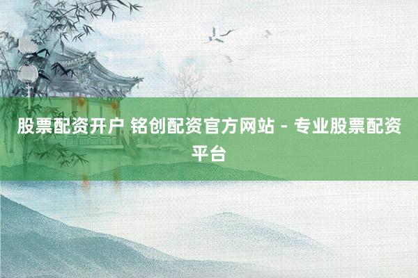 股票配资开户 铭创配资官方网站 - 专业股票配资平台