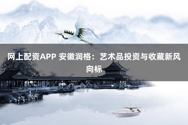 网上配资APP 安徽润格：艺术品投资与收藏新风向标