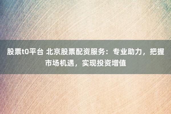 股票t0平台 北京股票配资服务：专业助力，把握市场机遇，实现投资增值