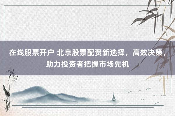 在线股票开户 北京股票配资新选择，高效决策，助力投资者把握市场先机