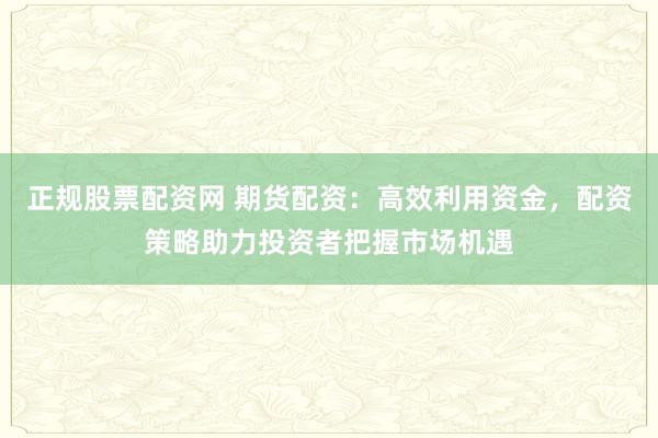 正规股票配资网 期货配资：高效利用资金，配资策略助力投资者把握市场机遇