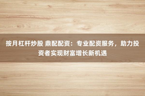 按月杠杆炒股 鼎配配资：专业配资服务，助力投资者实现财富增长新机遇