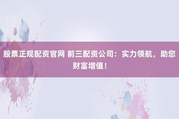 股票正规配资官网 前三配资公司：实力领航，助您财富增值！
