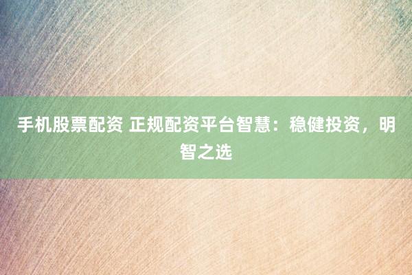 手机股票配资 正规配资平台智慧：稳健投资，明智之选