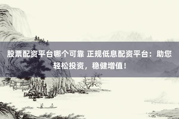 股票配资平台哪个可靠 正规低息配资平台：助您轻松投资，稳健增值！