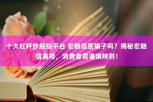十大杠杆炒股指平台 宏融信是骗子吗？揭秘宏融信真相，消费者需谨慎辨别！
