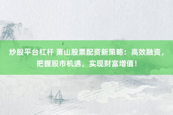炒股平台杠杆 萧山股票配资新策略：高效融资，把握股市机遇，实现财富增值！