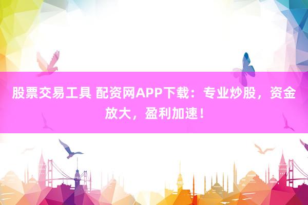 股票交易工具 配资网APP下载：专业炒股，资金放大，盈利加速！