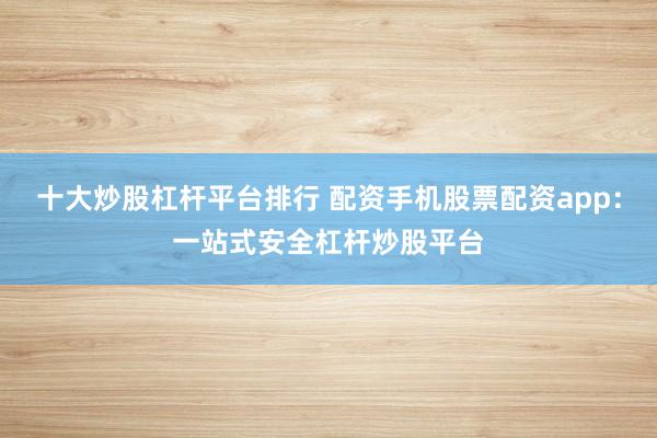 十大炒股杠杆平台排行 配资手机股票配资app：一站式安全杠杆炒股平台