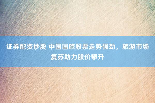 证券配资炒股 中国国旅股票走势强劲，旅游市场复苏助力股价攀升