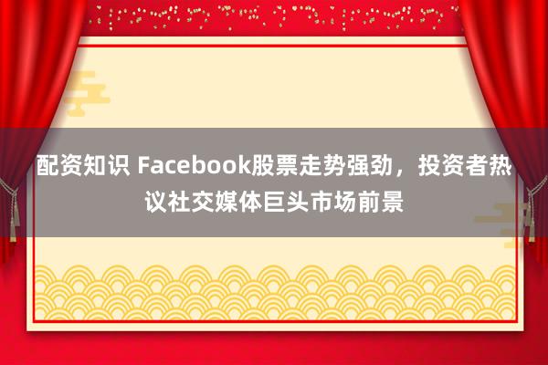 配资知识 Facebook股票走势强劲，投资者热议社交媒体巨头市场前景