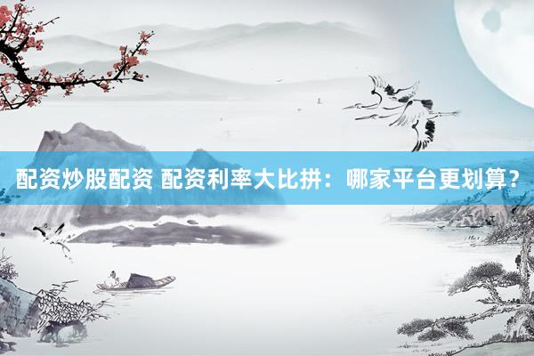 配资炒股配资 配资利率大比拼:哪家平台更划算?